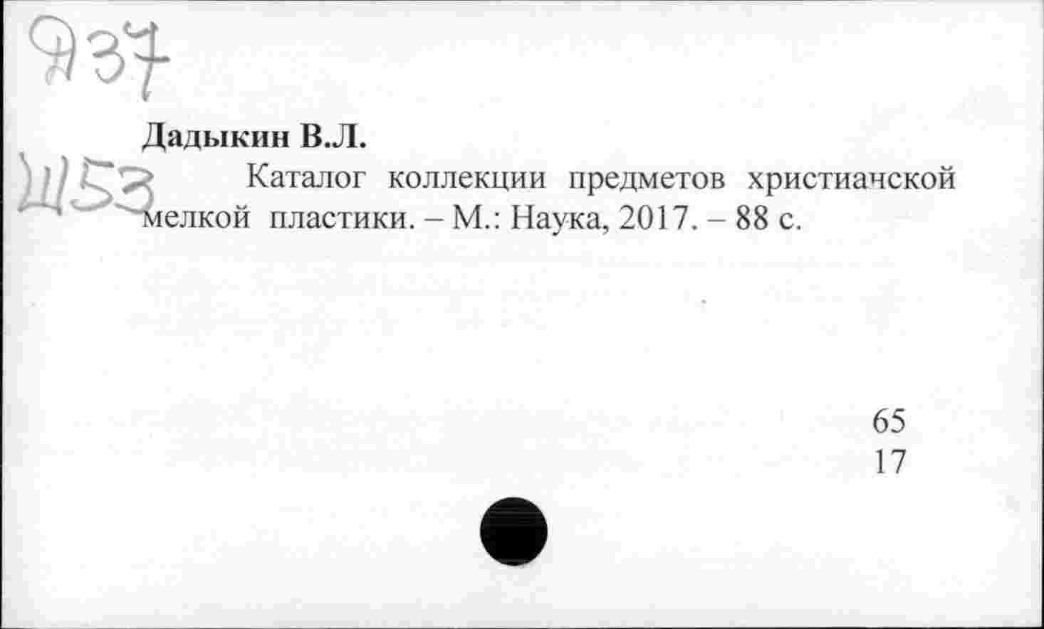 ﻿Дадыкин В.Л.
Каталог коллекции предметов христианской ^мелкой пластики. - М.: Наука, 2017. - 88 с.
65
17